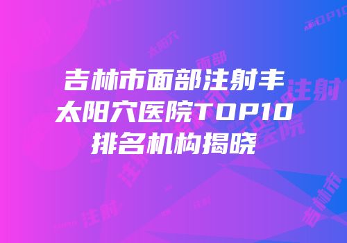 吉林市面部注射丰太阳穴医院TOP10排名机构揭晓