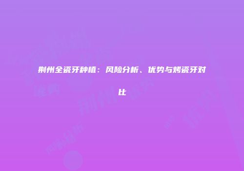 荆州全瓷牙种植：风险分析、优势与烤瓷牙对比