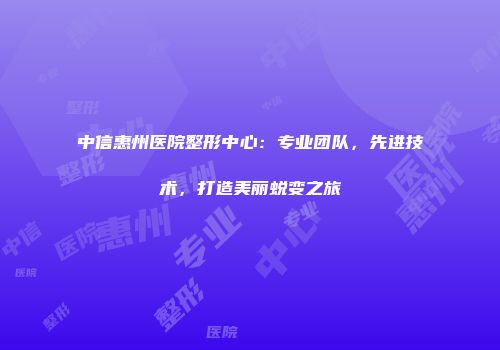 中信惠州医院整形中心：专业团队，先进技术，打造美丽蜕变之旅
