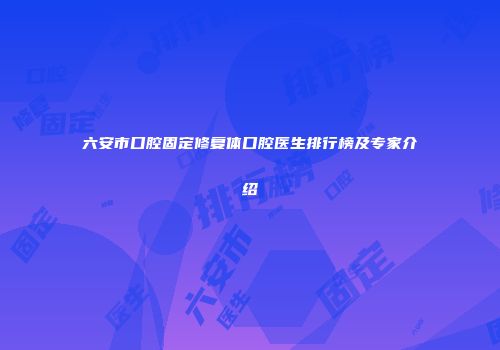 六安市口腔固定修复体口腔医生排行榜及专家介绍