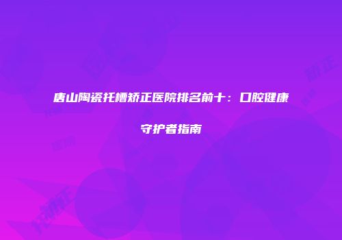 唐山陶瓷托槽矫正医院排名前十：口腔健康守护者指南