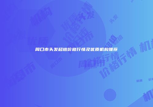 周口市头发移植价格行情及优质机构推荐