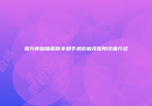 嘉兴市自体脂肪丰颊手术价格及医院详细介绍