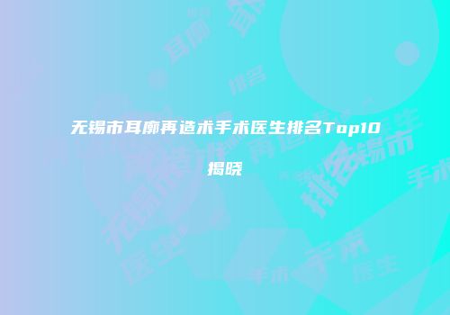 无锡市耳廓再造术手术医生排名Top10揭晓