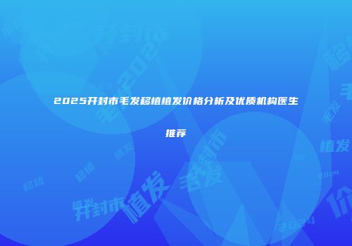2025开封市毛发移植植发价格分析及优质机构医生推荐