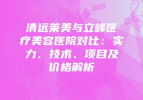 清远莱美与立峰医疗美容医院对比：实力、技术、项目及价格解析
