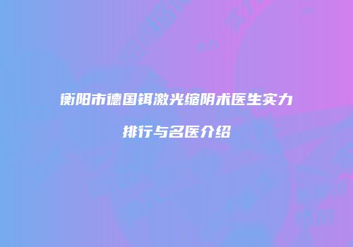衡阳市德国铒激光缩阴术医生实力排行与名医介绍