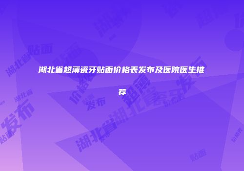 湖北省超薄瓷牙贴面价格表发布及医院医生推荐