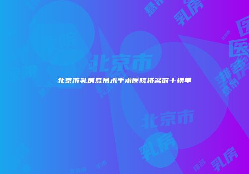 北京市乳房悬吊术手术医院排名前十榜单