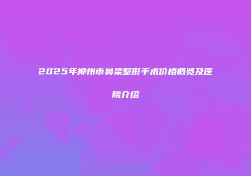 2025年柳州市鼻梁整形手术价格概览及医院介绍