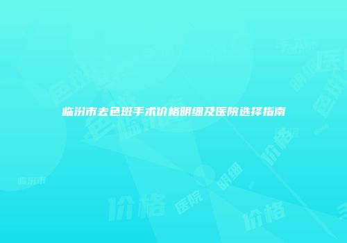临汾市去色斑手术价格明细及医院选择指南