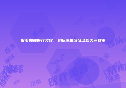 济南瑞韩医疗美容：专业医生团队助您美丽蜕变