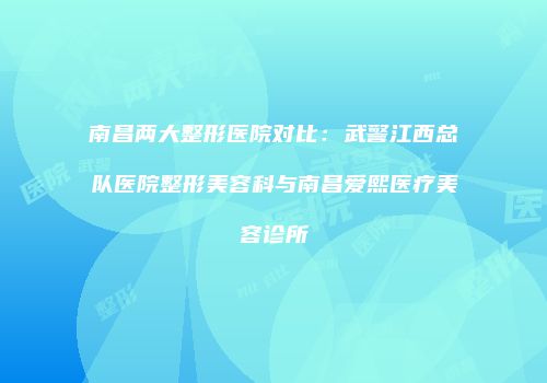 南昌两大整形医院对比：武警江西总队医院整形美容科与南昌爱熙医疗美容诊所