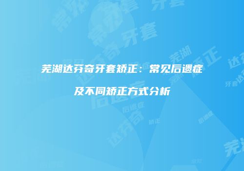 芜湖达芬奇牙套矫正：常见后遗症及不同矫正方式分析