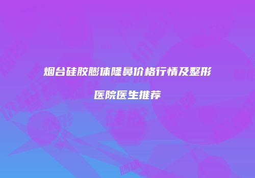 烟台硅胶膨体隆鼻价格行情及整形医院医生推荐