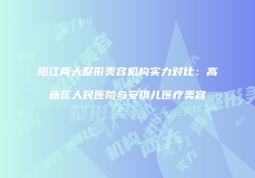 阳江两大整形美容机构实力对比：高新区人民医院与安琪儿医疗美容
