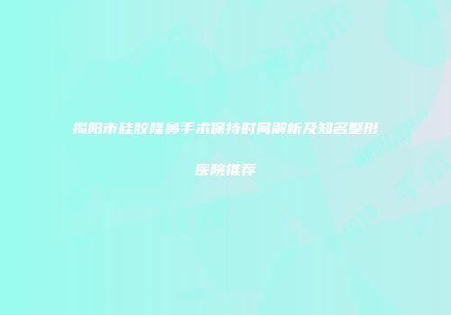 揭阳市硅胶隆鼻手术保持时间解析及知名整形医院推荐