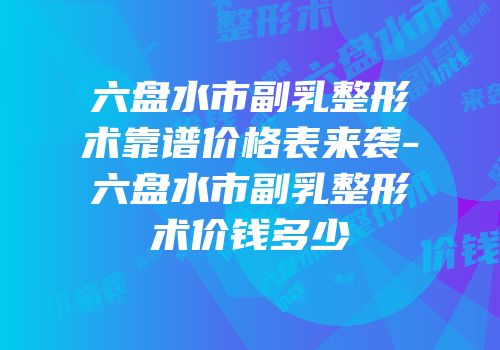 六盘水市副乳整形术靠谱价格表来袭-六盘水市副乳整形术价钱多少