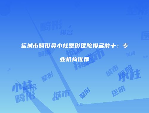 运城市畸形鼻小柱整形医院排名前十：专业机构推荐