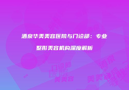 酒泉华美美容医院与门诊部：专业整形美容机构深度解析