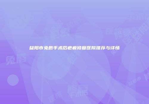 益阳市兔唇手术后疤痕修复医院推荐与详情