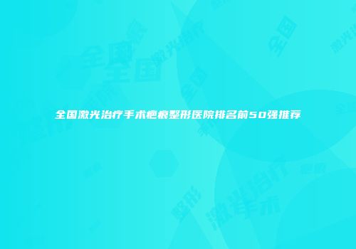 全国激光治疗手术疤痕整形医院排名前50强推荐