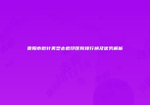 贵阳市微针美塑去痘印医院排行榜及优势解析