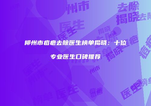柳州市痘疤去除医生榜单揭晓：十位专业医生口碑推荐