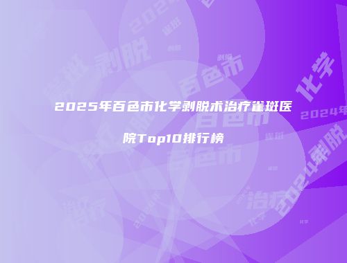 2025年百色市化学剥脱术治疗雀斑医院Top10排行榜