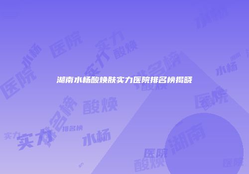 湖南水杨酸焕肤实力医院排名榜揭晓
