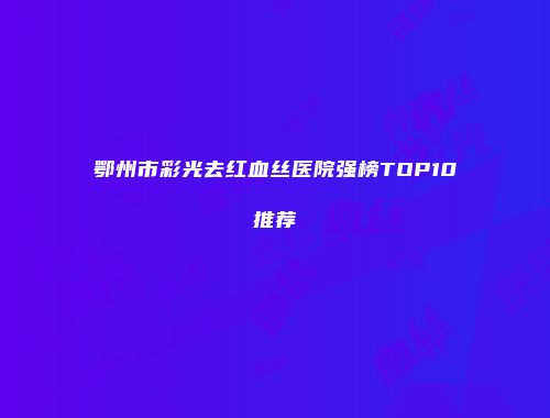 鄂州市彩光去红血丝医院强榜TOP10推荐