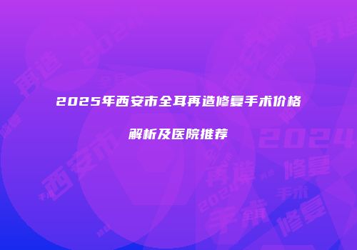 2025年西安市全耳再造修复手术价格解析及医院推荐
