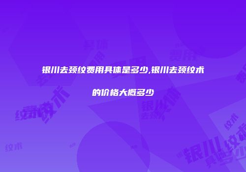 银川去颈纹费用具体是多少,银川去颈纹术的价格大概多少