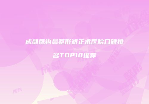 成都鹰钩鼻整形矫正术医院口碑排名TOP10推荐