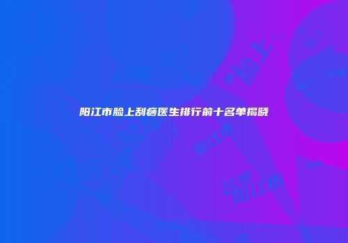 阳江市脸上刮痧医生排行前十名单揭晓