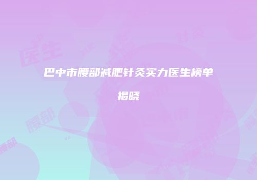 巴中市腰部减肥针灸实力医生榜单揭晓