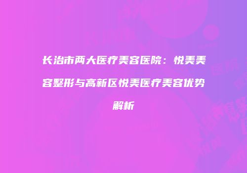 长治市两大医疗美容医院：悦美美容整形与高新区悦美医疗美容优势解析