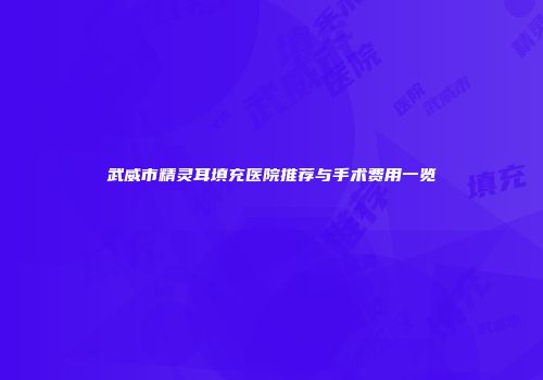 武威市精灵耳填充医院推荐与手术费用一览