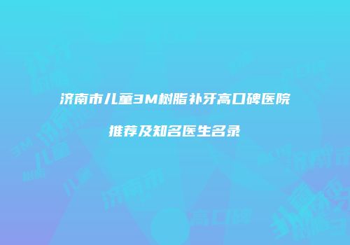 济南市儿童3M树脂补牙高口碑医院推荐及知名医生名录