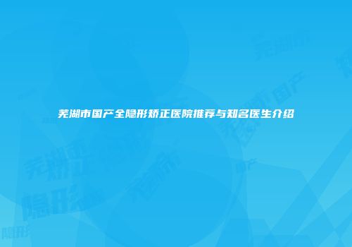 芜湖市国产全隐形矫正医院推荐与知名医生介绍