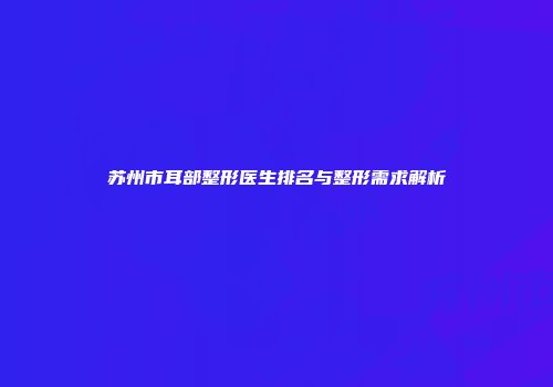 苏州市耳部整形医生排名与整形需求解析