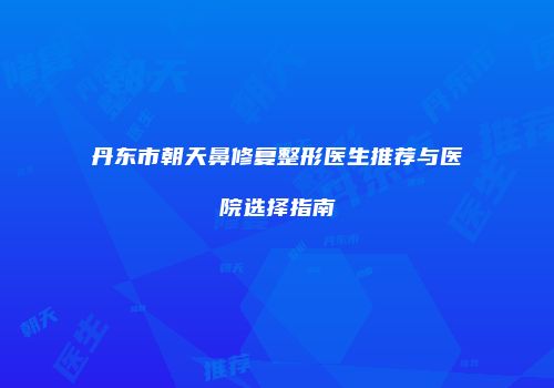丹东市朝天鼻修复整形医生推荐与医院选择指南