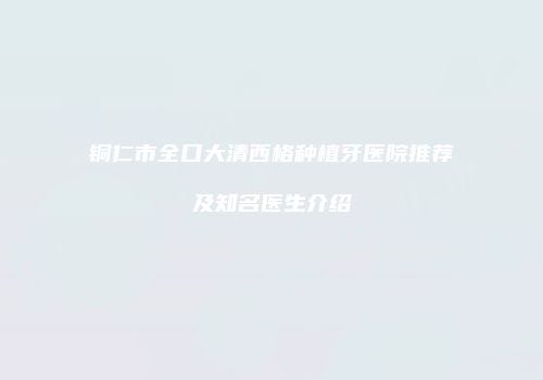 铜仁市全口大清西格种植牙医院推荐及知名医生介绍
