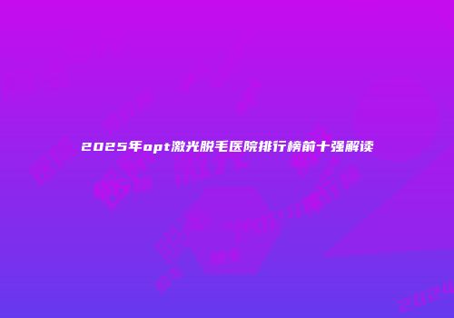 2025年opt激光脱毛医院排行榜前十强解读