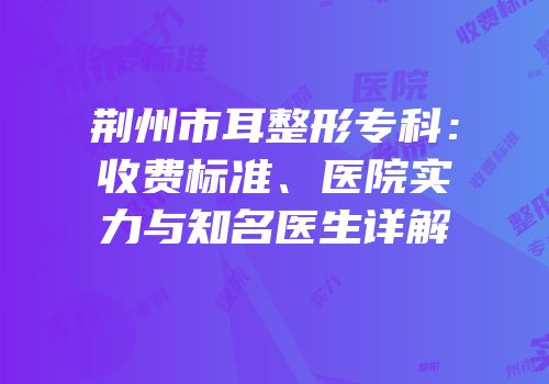 荆州市耳整形专科：收费标准、医院实力与知名医生详解