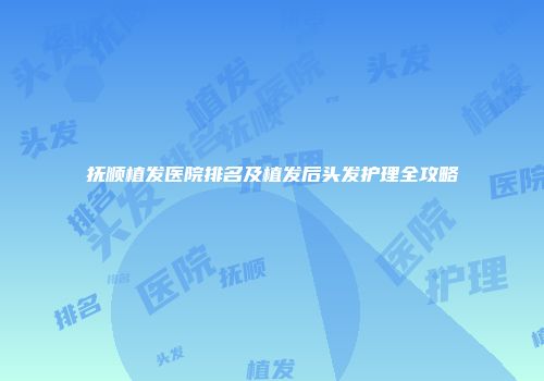 抚顺植发医院排名及植发后头发护理全攻略