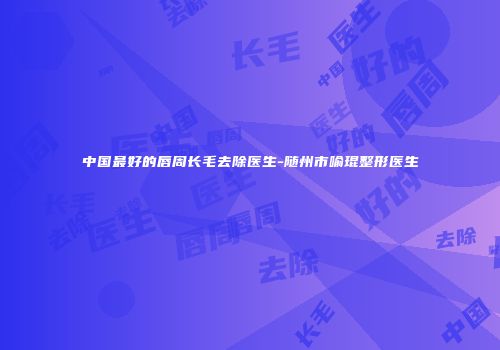 中国最好的唇周长毛去除医生-随州市喻琨整形医生