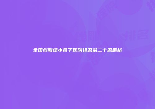 全国线雕缩小鼻子医院排名前二十名解析