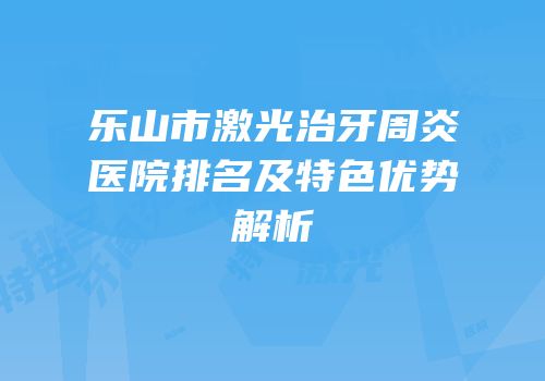 乐山市激光治牙周炎医院排名及特色优势解析