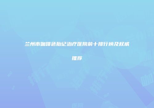 兰州市咖啡色胎记治疗医院前十排行榜及权威推荐